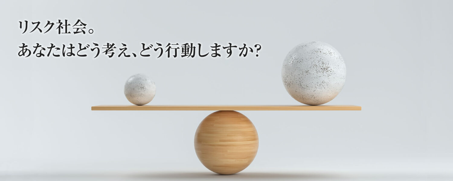 リスク社会。あなたはどう考え、どう行動しますか？